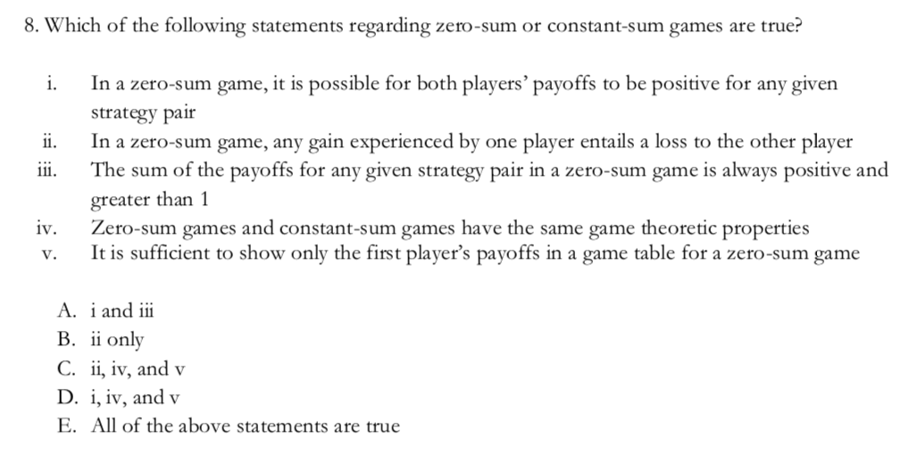 8. Which of the following statements regarding zero-sum or constant-sum games are true?
In a zero-sum game, it is possible for both players' payoffs to be positive for any given
strategy pair
In a zero-sum game, any gain experienced by one player entails a loss to the other player
The sum of the payoffs for any given strategy pair in a zero-sum game is always positive and
i.
ii.
iii.
greater than 1
Zero-sum games and constant-sum games have the same game theoretic properties
It is sufficient to show only the first player's payoffs in a game table for a zero-sum game
iv.
V.
A. i and iii
B. ii only
С. iї, iv, andv
D. i, iv, and v
E. All of the above statements are true
