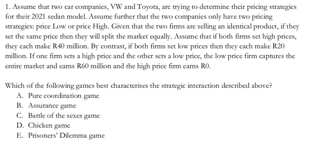 1. Assume that two car companies, VW and Toyota, are trying to determine their pricing strategies
for their 2021 sedan model. Assume further that the two companies only have two pricing
strategies: price Low or price High. Given that the two firms are selling an identical product, if they
set the same price then they will split the market equally. Assume that if both firms set high prices,
they each make R40 million. By contrast, if both firms set low prices then they each make R20
million. If one firm sets a high price and the other sets a low price, the low price firm captures the
entire market and earns R60 million and the high price firm earns RO.
Which of the following games best characterises the strategic interaction described above?
A. Pure coordination game
B. Assurance game
C. Battle of the sexes game
D. Chicken game
E. Prisoners' Dilemma
game
