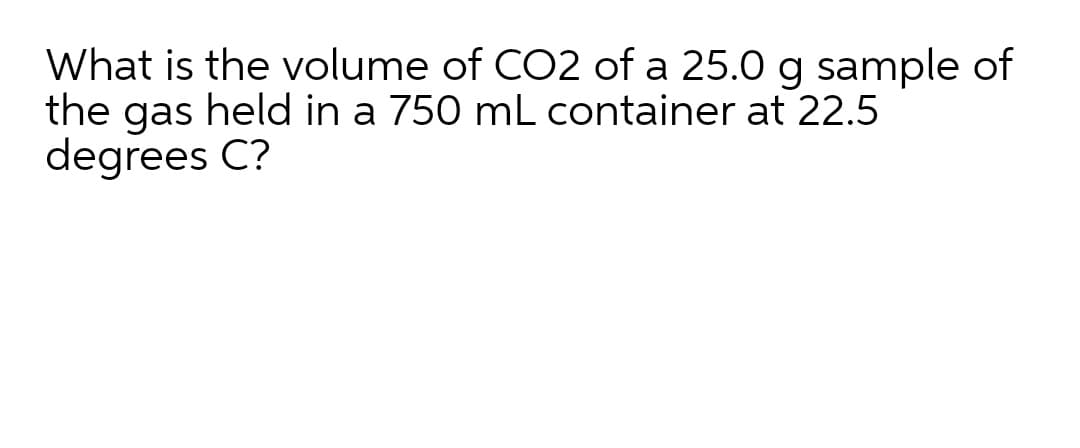 What is the volume of CO2 of a 25.0 g sample of
the gas held in a 750 mL container at 22.5
degrees C?
