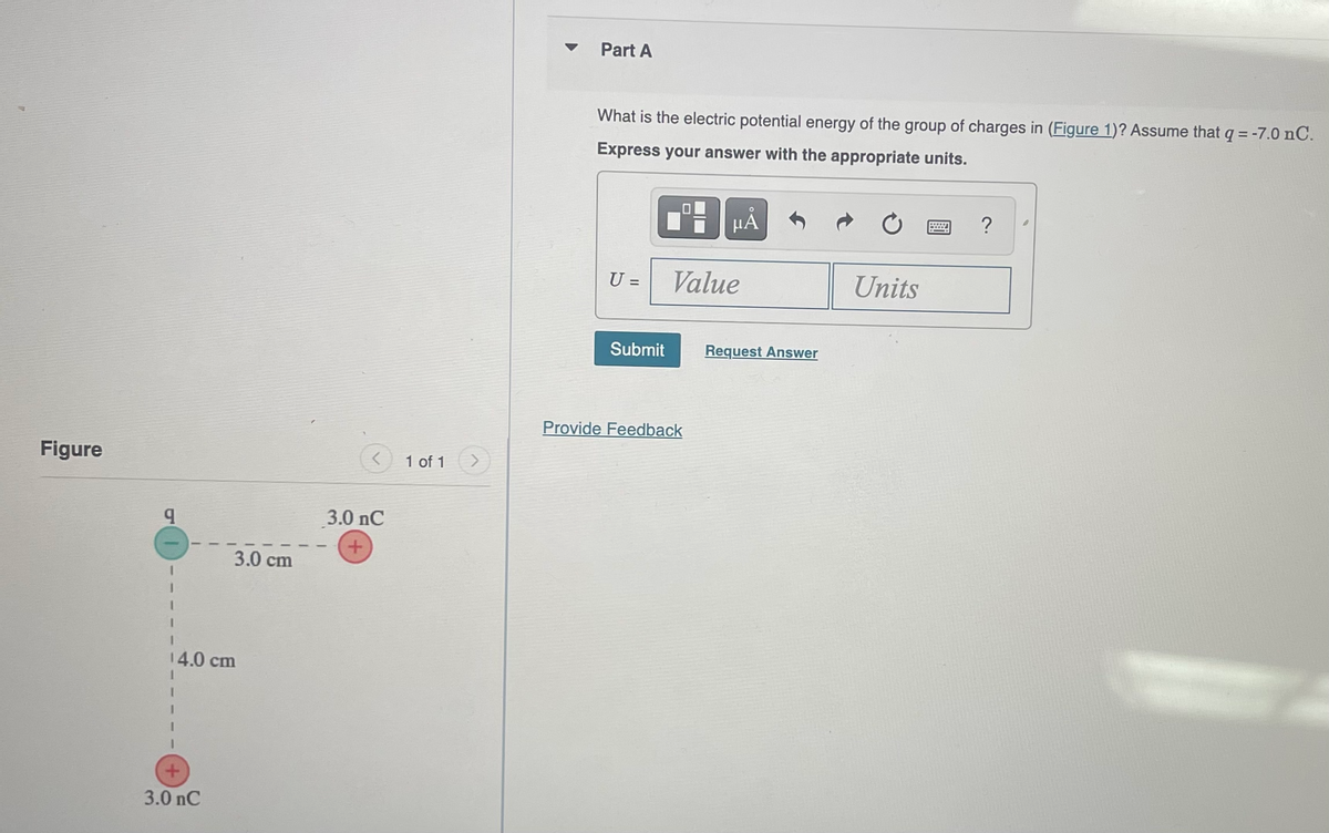 Figure
9
3.0 cm
14.0 cm
+
3.0 nC
<
3.0 nC
+
1 of 1
Part A
What is the electric potential energy of the group of charges in (Figure 1)? Assume that q = -7.0 nC.
Express your answer with the appropriate units.
U =
Submit
μÅ
Value
Provide Feedback
Request Answer
Units
?