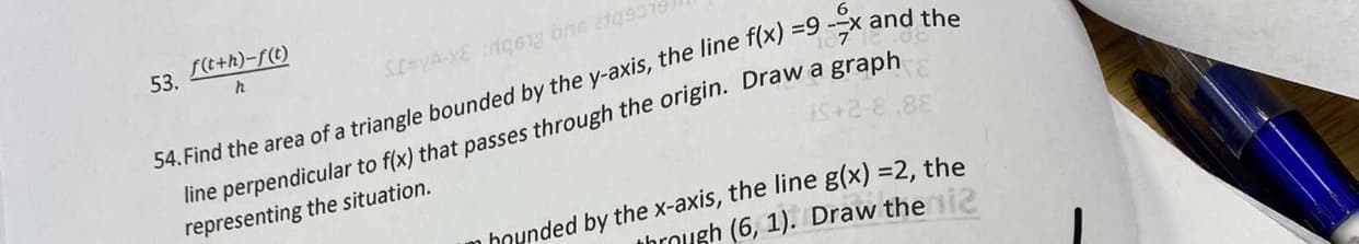 f(t+h)-f(t)
53.
x and the
34. Find the area of a triangle bounded by the y-axis, the line f(x) =9
line perpendicular to f(x) that passes through the origin. Draw a graph
representing the situation.
iS+2-8.88
hounded by the x-axis, the line g(x) =2, the
hrough (6, 1). Draw thei2
