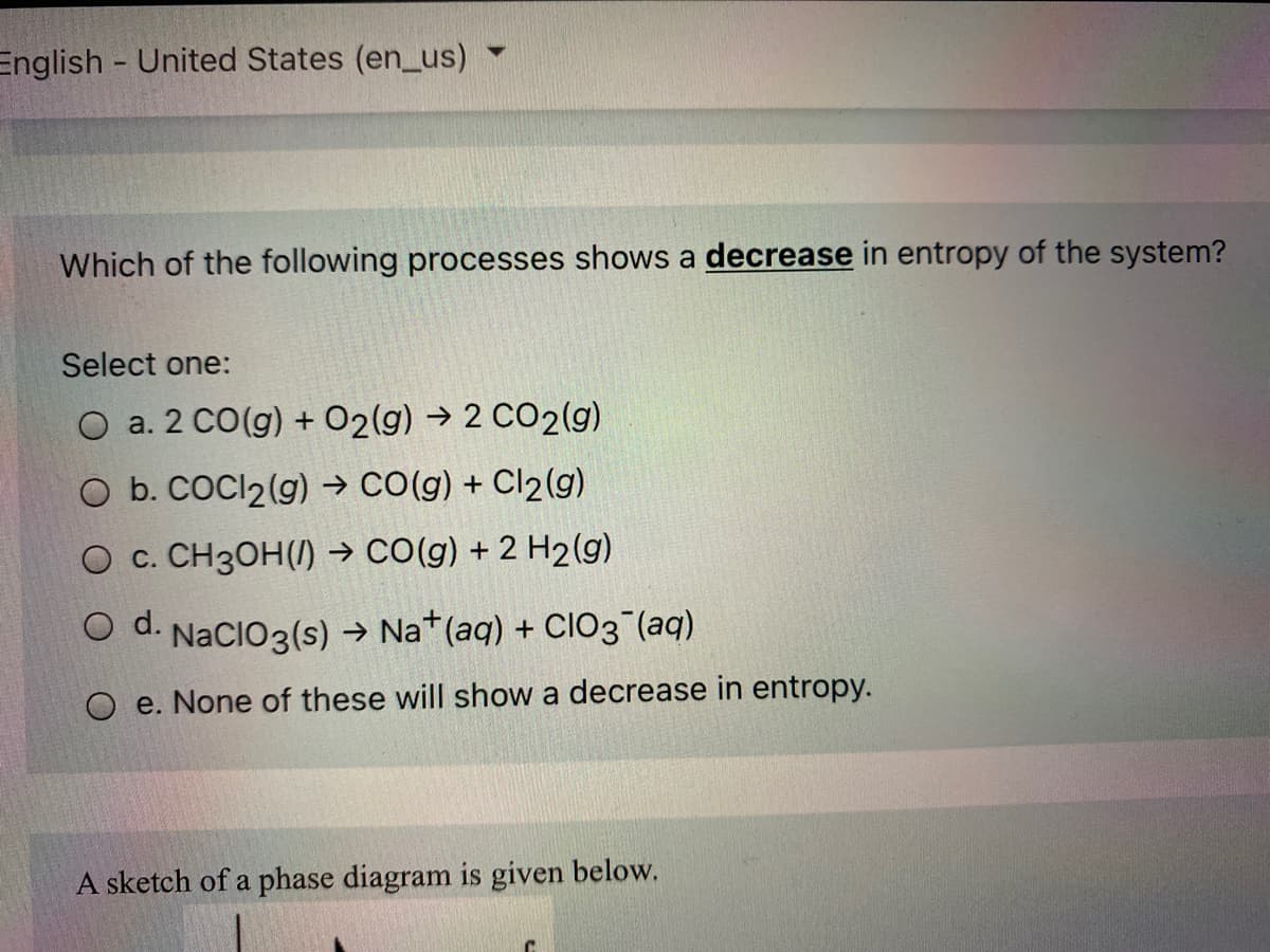 English United States (en_us)
Which of the following processes shows a decrease in entropy of the system?
Select one:
O a. 2 CO(g) + O2(g) → 2 CO2(g)
O b. COCI2(g) → CO(g) + Cl2(g)
O c. CH3OH(/) → CO(g) + 2 H2(g)
O d.
NaCIO3(s) → Na*(aq) + CIO3 (aq)
O e. None of these will show a decrease in entropy.
A sketch of a phase diagram is given below.
