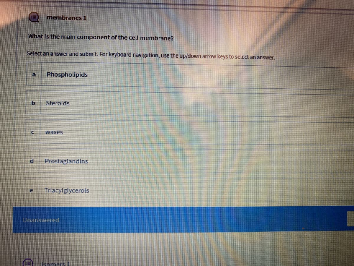 membranes 1
What is the main component of the cell membrane?
Select an answwer and submit. For keyboard navigation, use the up/down arrow keys to select an answer.
a
Phospholipids
Steroids
waxes
Prostaglandins
Triacylglycerols
Unanswered
isomers.1
