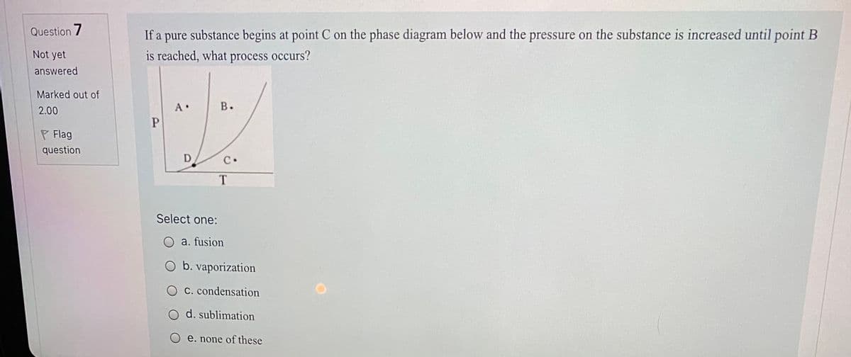 Question 7
If a pure substance begins at point C on the phase diagram below and the pressure on the substance is increased until point B
Not yet
is reached, what process occurs?
answered
Marked out of
В.
2.00
P Flag
question
D
C.
T.
Select one:
O a. fusion
O b. vaporization
C. condensation
O d. sublimation
O e. none of these
