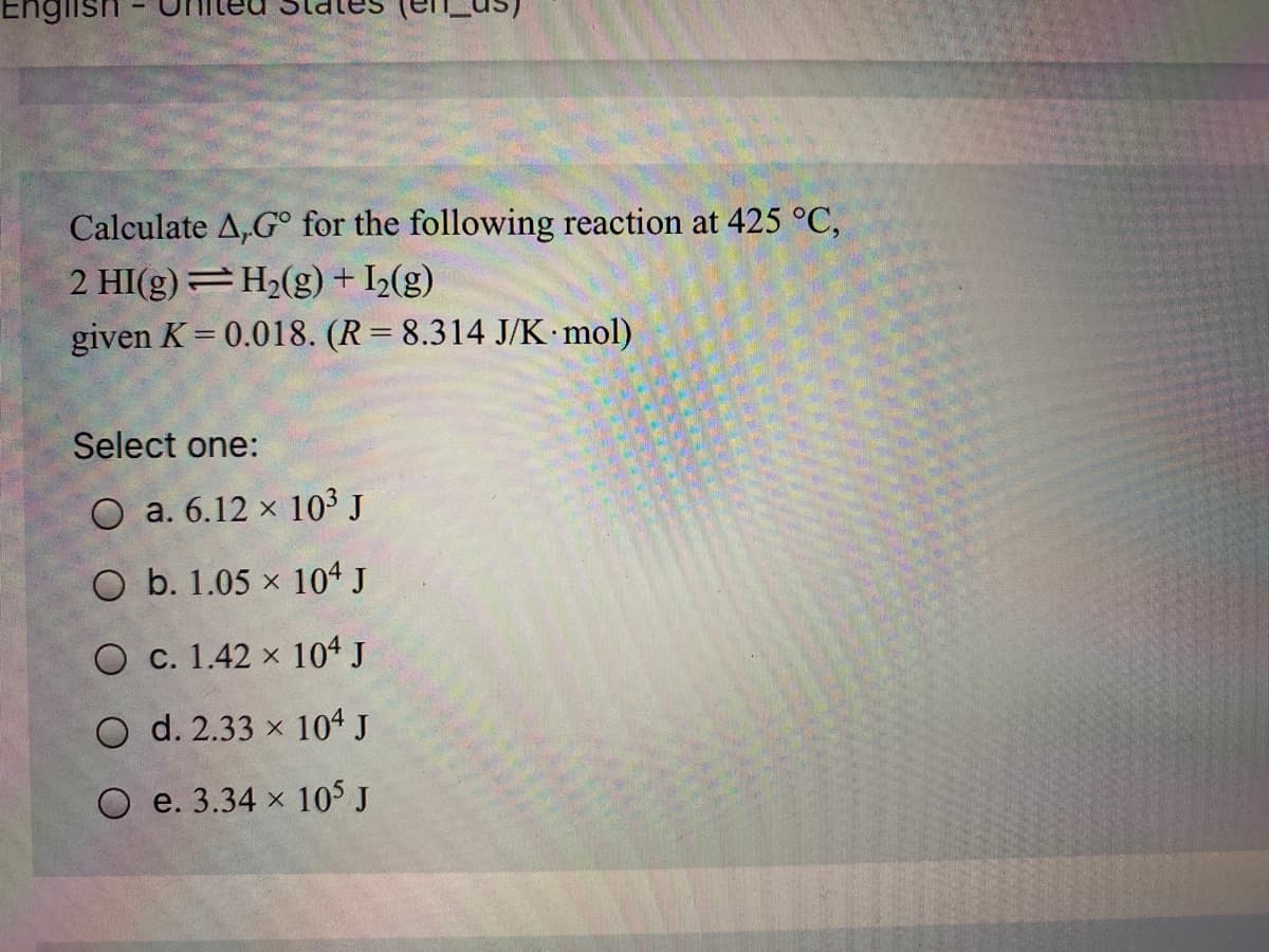 Eng
Calculate A,G° for the following reaction at 425 °C,
2 HI(g)=H2(g) + I½(g)
given K = 0.018. (R= 8.314 J/K mol)
Select one:
O a. 6.12 x 103 J
O b. 1.05 x 104 J
O c. 1.42 x 104 J
O d. 2.33 x 104 J
O e. 3.34 x 105 J

