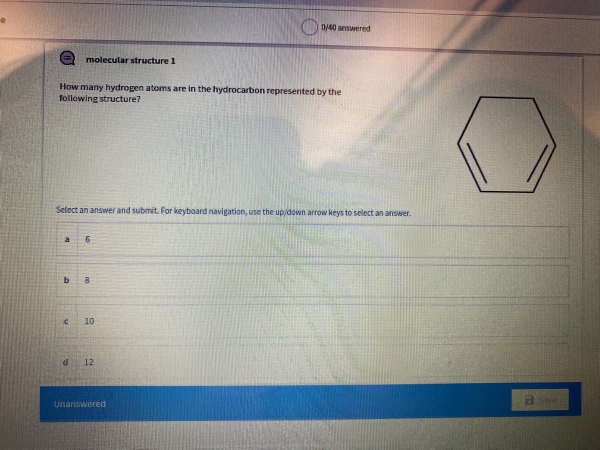 () 0/40 answwered
molecular structure 1
How many hydrogen atoms are in the hydrocarbon represented by the
following structure?
Select an answer and submit. For keyboard navigation, use the up/down arrow keys to select an answer.
a
10
12
Unanswered
