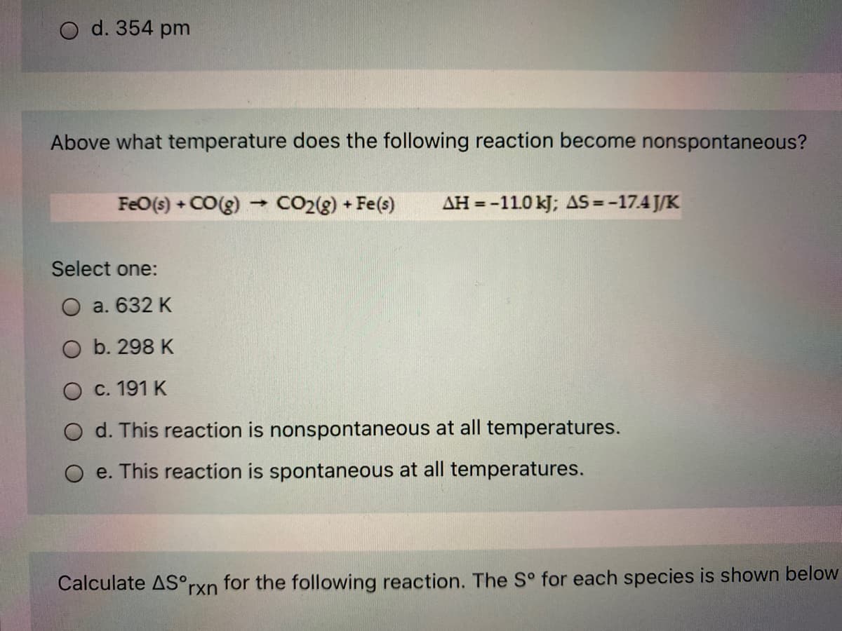 O d. 354 pm
Above what temperature does the following reaction become nonspontaneous?
FeO(s) + CO(g) CO2(g) + Fe(s)
AH = -11.0 kJ; AS -17.4 J/K
Select one:
O a. 632 K
O b. 298 K
O c. 191 K
O d. This reaction is nonspontaneous at all temperatures.
e. This reaction is spontaneous at all temperatures.
Calculate AS°rxn for the following reaction. The S° for each species is shown below
