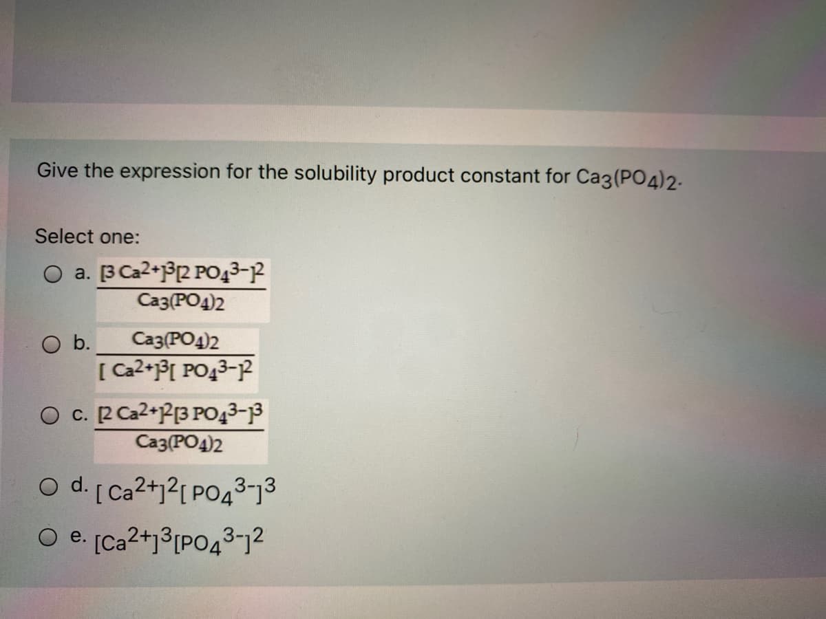Give the expression for the solubility product constant for Ca3(PO4)2-
Select one:
O a. B Ca2+PR PO43-P
Ca3(PO4)2
O b.
[ Ca2+P[ PO43-P
Ca3(PO4)2
O c. R Ca2+P[3 PO43-3
Ca3(PO4)2
O d. [ Ca2+j?[ PO43-73
O e. [Ca2+j³[PO43-12
