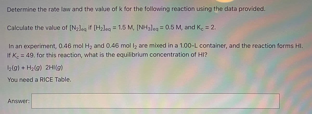 Determine the rate law and the value of k for the following reaction using the data provided.
Calculate the value of [N2]eg if [H2]eq
= 1.5 M, [NH3]eq = 0.5 M, and Ko = 2.
%3D
In an experiment, 0.46 mol H2 and 0.46 mol I2 are mixed in a 1.00-L container, and the reaction forms HI.
If Ko = 49. for this reaction, what is the equilibrium concentration of HI?
12(g) + H2(g) 2HI(g)
You need a RICE Table.
Answer:
