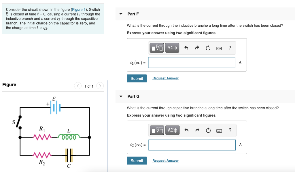 Consider the circuit shown in the figure (Figure 1). Switch
S is closed at time t = 0, causing a current i1 through the
inductive branch and a current iz through the capacitive
Part F
branch. The initial charge on the capacitor
the charge at time t is q2.
zero, and
What is the current through the inductive branche a long time after the switch has been closed?
Express your answer using two significant figures.
?
iL (00) =
A
Submit
Request Answer
Figure
< 1 of 1
Part G
What is the current through capacitive branche a long time after the switch has been closed?
Express your answer using two significant figures.
R1
?
ic () =
A
Submit
Request Answer
R2
