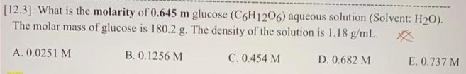 [12.3]. What is the molarity of 0.645 m glucose (C6H1206) aqueous solution (Solvent: H2O).
The molar mass of glucose is 180.2 g. The density of the solution is 1.18 g/mL. *
A. 0.0251 M
B. 0.1256 M
C. 0.454 M
D. 0.682 M
E. 0.737 M
