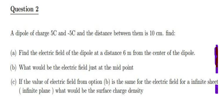 Question 2
A dipole of charge 5C and -5C and the distance between them is 10 cm. find:
(a) Find the electric field of the dipole at a distance 6 m from the center of the dipole.
(b) What would be the electric field just at the mid point
(c) If the value of electric field from option (b) is the same for the electric field for a infinite sheet
(infinite plane) what would be the surface charge density