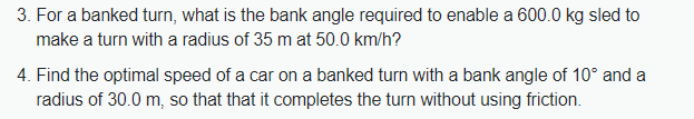 3. For a banked turn, what is the bank angle required to enable a 600.0 kg sled to
make a turn with a radius of 35 m at 50.0 km/h?
4. Find the optimal speed of a car on a banked turn with a bank angle of 10° and a
radius of 30.0 m, so that that it completes the turn without using friction.