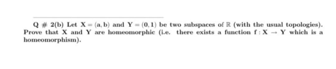 Q # 2(b) Let X (a, b) and Y
Prove that X and Y are homeomorphic (i.e. there exists a function f: X Y which is a
homeomorphism).
(0, 1) be two subspaces of R (with the usual topologies).
