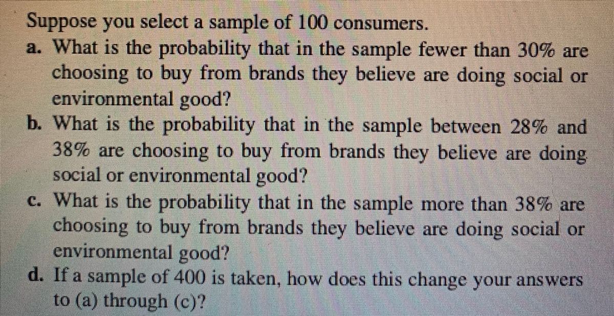 Suppose you select a sample of 100 consumers.
a. What is the probability that in the samnple fewer than 30% are
choosing to buy from brands they believe are doing social or
environmental good?
b. What is the probability that in the sample between 28% and
38% are choosing to buy from brands they believe are doing
social or environmental good?
c. What is the probability that in the sample more than 38% are
choosing to buy from brands they believe are doing social or
environmental good?
d. If a sample of 400 is taken, how does this change your answers
to (a) through (c)?
