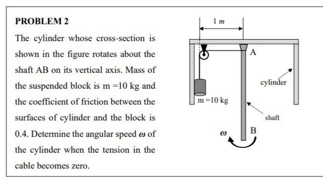 PROBLEM 2
1 m
The cylinder whose cross-section is
shown in the figure rotates about the
А
shaft AB on its vertical axis. Mass of
cylinder
the suspended block is m =10 kg and
the coefficient of friction between the
m=10 kg
surfaces of cylinder and the block is
shaft
В
0.4. Determine the angular speed o of
the cylinder when the tension in the
cable becomes zero.
