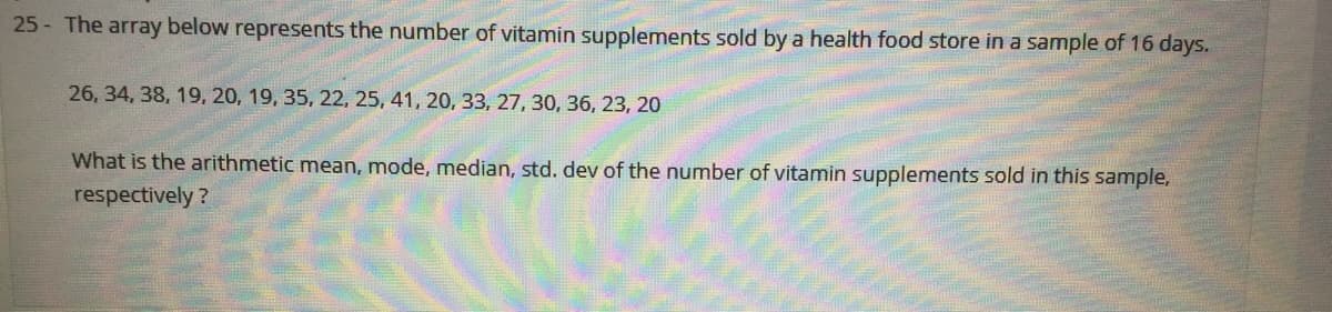 25- The array below represents the number of vitamin supplements sold by a health food store in a sample of 16 days.
26, 34, 38, 19, 20, 19, 35, 22, 25, 41, 20, 33, 27, 30, 36, 23, 20
What is the arithmetic mean, mode, median, std. dev of the number of vitamin supplements sold in this sample,
respectively ?
