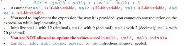 ECX = -(val3 - vall) + (-val4 + val2) + 3
Assume that vall is 16-bit variable, val2 is 32-bit variable, va13 is 8-bit variable, and
val4 is 8-bit variable.
- You need to implement the expression the way it is provided, you cannot do any reduction on the
expression while implementing it.
- Initialize vall with 12 (decimal), val2 with 9 (decimal), val3 with 2 (decimal), val4 with
20 (decimal),
-
You are NOT allowed to update the values stored in vall, val2, val3 and val4
Use mov, add, sub, movsx, movzx, or neg instructions whenever needed.