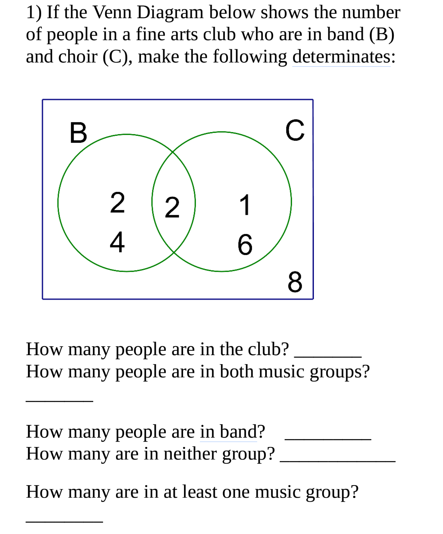 1) If the Venn Diagram below shows the number
of people in a fine arts club who are in band (B)
and choir (C), make the following determinates:
C
2
1
4
6.
8
How many people are in the club?
How many people are in both music groups?
How many people are in band?
How many are in neither group?
How many are in at least one music group?
B
