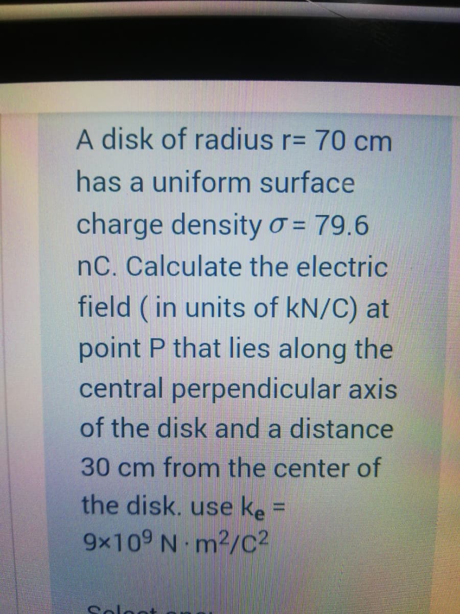 A disk of radius r= 70 cm
has a uniform surface
charge densityo = 79.6
nC. Calculate the electric
field ( in units of kN/C) at
point P that lies along the
central perpendicular axis
of the disk and a distance
30 cm from the center of
the disk. use ke =
9x109 N m²/C²
Colo
