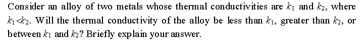 Consider an alloy of two metals whose thermal conductivities are k and2, where
ki <k2. Will the thermal conductivity of the alloy be less than ki, greater than k2, or
between ki and k2? Briefly exp lain your answer.
