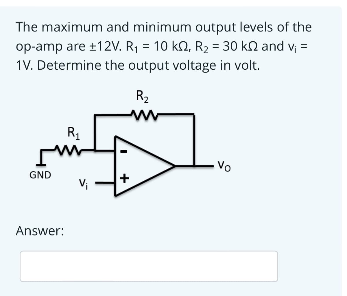 The maximum and minimum output levels of the
op-amp are ±12V. R¡ = 10 kN, R2 = 30 k2 and v¡ =
1V. Determine the output voltage in volt.
R2
R1
Vo
GND
+
Vi
Answer:
