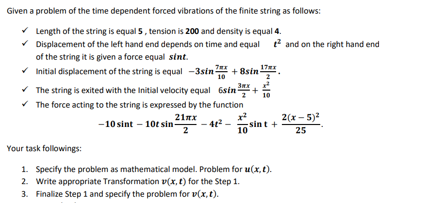 Given a problem of the time dependent forced vibrations of the finite string as follows:
V Length of the string is equal 5 , tension is 200 and density is equal 4.
V Displacement of the left hand end depends on time and equal t? and on the right hand end
of the string it is given a force equal sint.
7nx
17nx
V Initial displacement of the string is equal -3sin-
+ 8sin-
10
x2
Зих
+
2
V The string is exited with the Initial velocity equal 6sin
V The force acting to the string is expressed by the function
21 πχ
-10 sint – 10t sin-
2
x2
sin t +
10
2(x – 5)2
4t2 –
-
25
Your task followings:
1. Specify the problem as mathematical model. Problem for u(x, t).
2. Write appropriate Transformation v(x, t) for the Step 1.
3. Finalize Step 1 and specify the problem for v(x, t).
