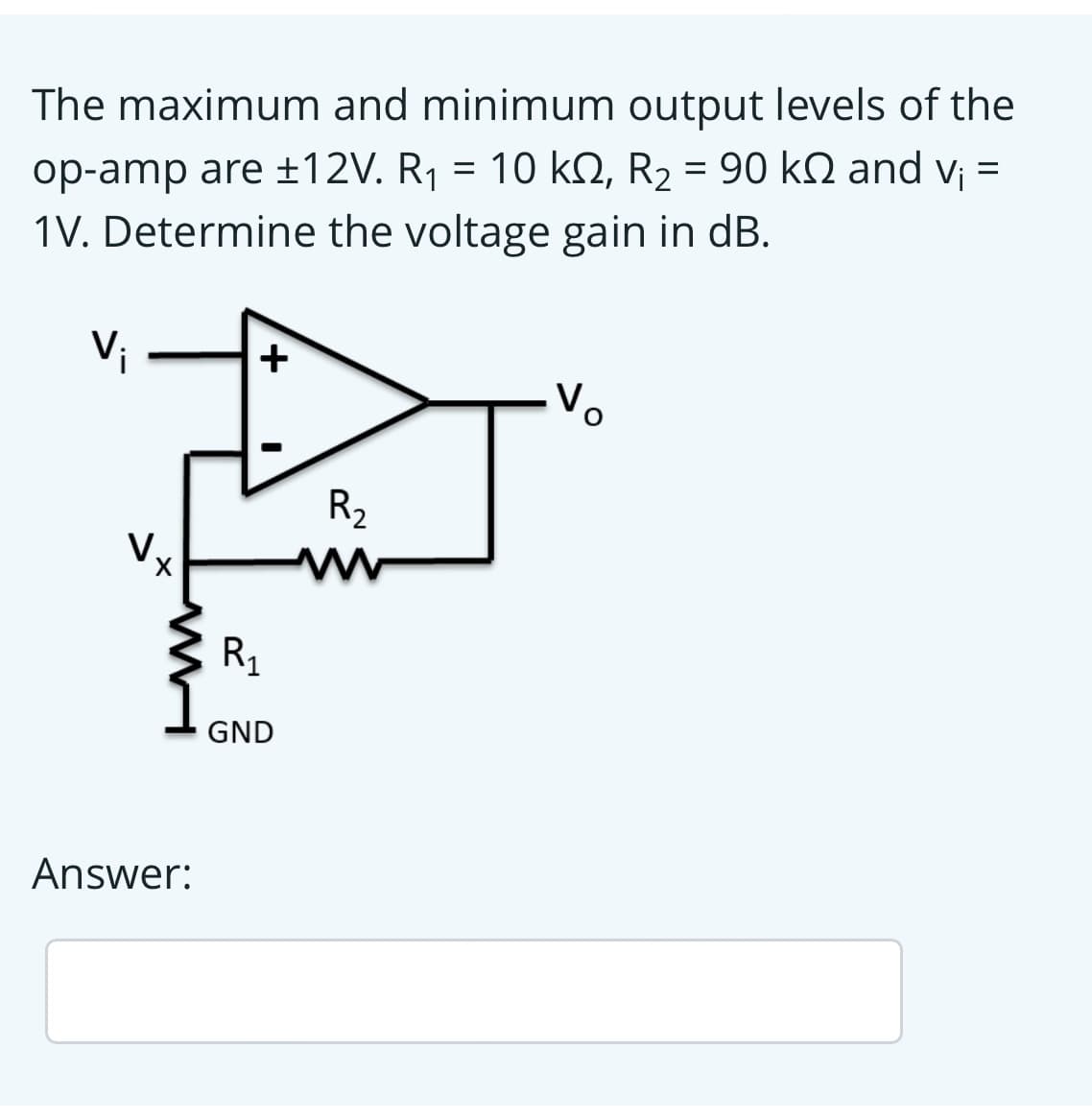 The maximum and minimum output levels of the
op-amp are ±12V. R1 = 10 kQ, R2 = 90 kQ and v¡ =
1V. Determine the voltage gain in dB.
Vi
+
R2
R1
GND
Answer:
