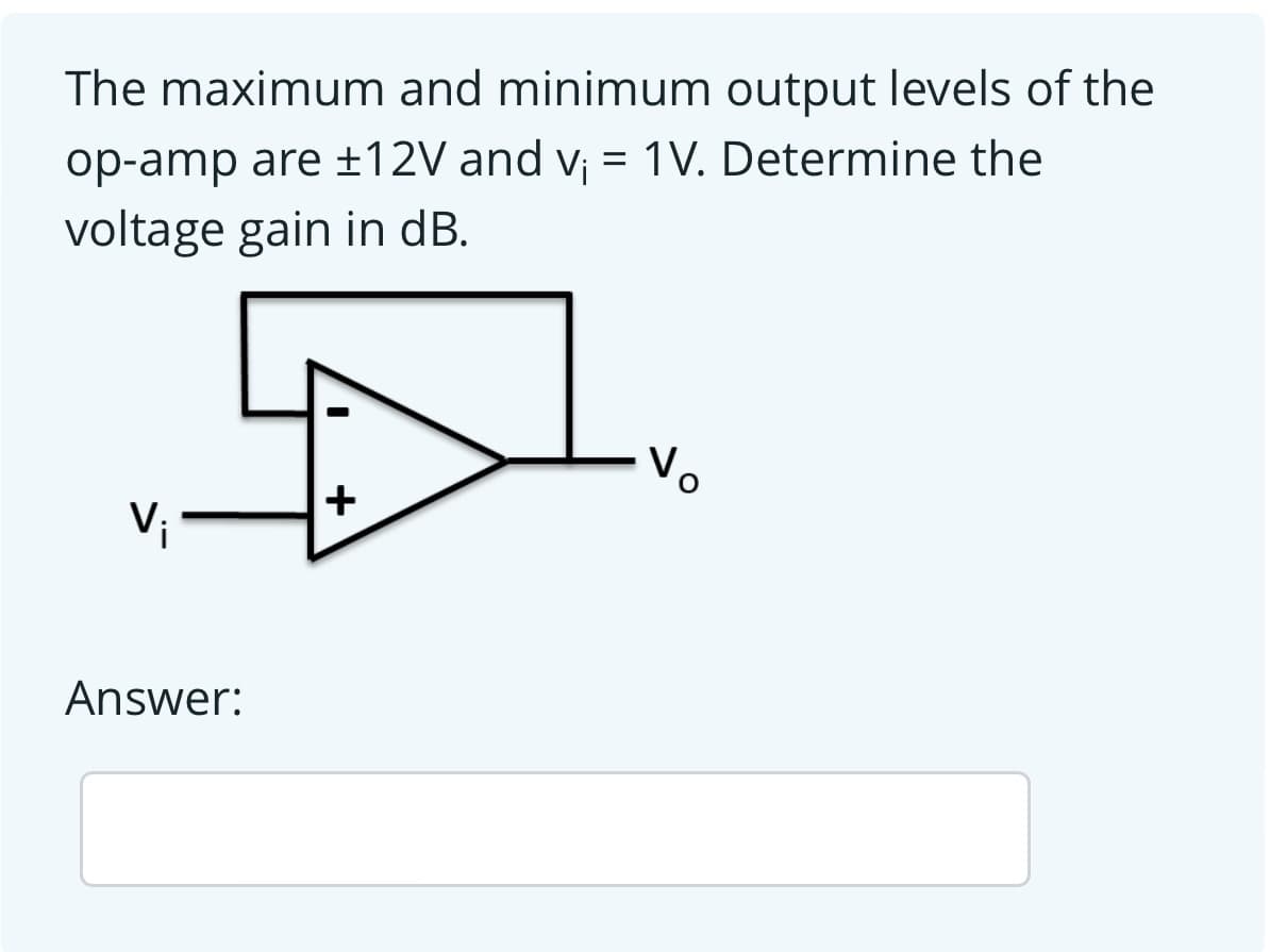 The maximum and minimum output levels of the
op-amp are ±12V and v¡ = 1V. Determine the
voltage gain in dB.
Vo
+
Vi
Answer:
