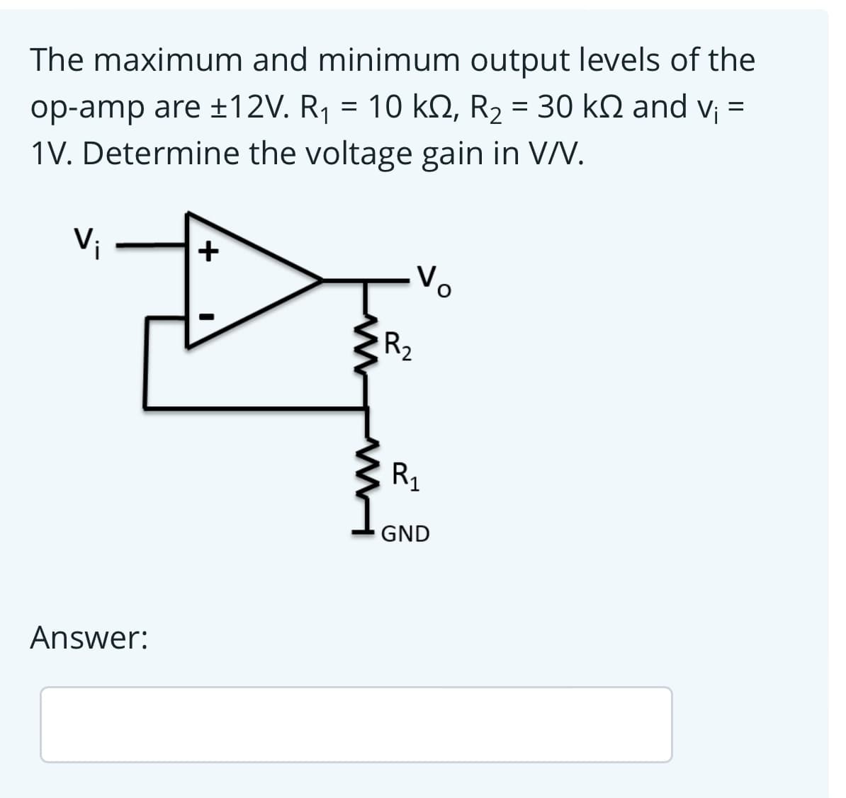 The maximum and minimum output levels of the
op-amp are ±12V. R¡ = 10 kN, R2 = 30 k2 and v =
1V. Determine the voltage gain in VV.
Vị
+
Vo
R2
R1
GND
Answer:
