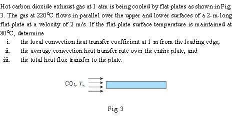 Hot carbon dioxide exhaust gas at 1 atm is being cooled by flat plates as shown in Fig
3. The gas at 220°C flows in parallel over the upper and lower surfaces of a 2-m-long
flat plate at a velocity of 2 m/s. If the flat plate srface temperature is maintained at
80°C, de termine
the local convection heat transfer coefficient at 1 m from the leading edge,
the average convection heat transfer rate over the e ntire plate, and
the total heat flux transfer to the plate.
11.
111.
COo, T.
Fig 3
