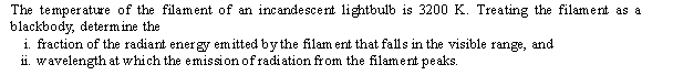 The temperature of the filament of an incandescent lightbulb is 3200 K. Treating the filament as a
blackbody, determ ine the
i. fraction of the radiant ener gy emitted bythe filam ent that falls in the visible
ii. wavelength at which the emission of radiation from the filament peaks.
range,
and
