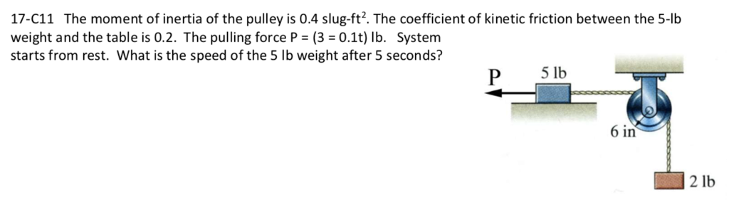 17-C11 The moment of inertia of the pulley is 0.4 slug-ft²2. The coefficient of kinetic friction between the 5-lb
weight and the table is 0.2. The pulling force P = (3= 0.1t) lb. System
starts from rest. What is the speed of the 5 lb weight after 5 seconds?
P
5 lb
6 in
2 lb