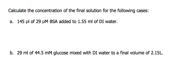 Calculate the concentration of the final solution for the following cases:
a. 145 µl of 29 µM BSA added to 1.55 ml of DI water.
b. 29 ml of 44.5 mM glucose mixed with DI water to a final volume of 2.15L.
