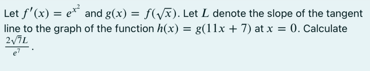 Let f'(x) = e* and g(x) = f(/x). Let L denote the slope of the tangent
line to the graph of the function h(x) = g(11x + 7) at x = 0. Calculate
e7
