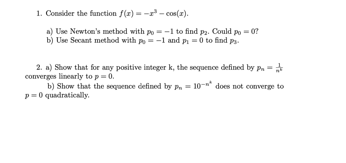 1. Consider the function f (x) = -x³ – cos(x).
a) Use Newton's method with po
b) Use Secant method with po
-1 to find
-1 and p1
P2. Could
Po
= 0?
0 to find p3.
||
||
1
2. a) Show that for any positive integer k, the sequence defined by pn =
nk
converges linearly to p = 0.
k
b) Show that the sequence defined by Pn =
10-n" does not converge to
p = 0 quadratically.
