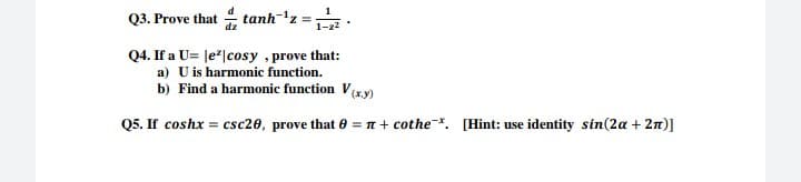 Q3. Prove that tanh-'z =:
Q4. If a U= |e*|cosy , prove that:
a) U is harmonic function.
b) Find a harmonic function V(xy)
Q5. If coshx = csc20, prove that 0 = n + cothe. [Hint: use identity sin(2a + 2n)]
