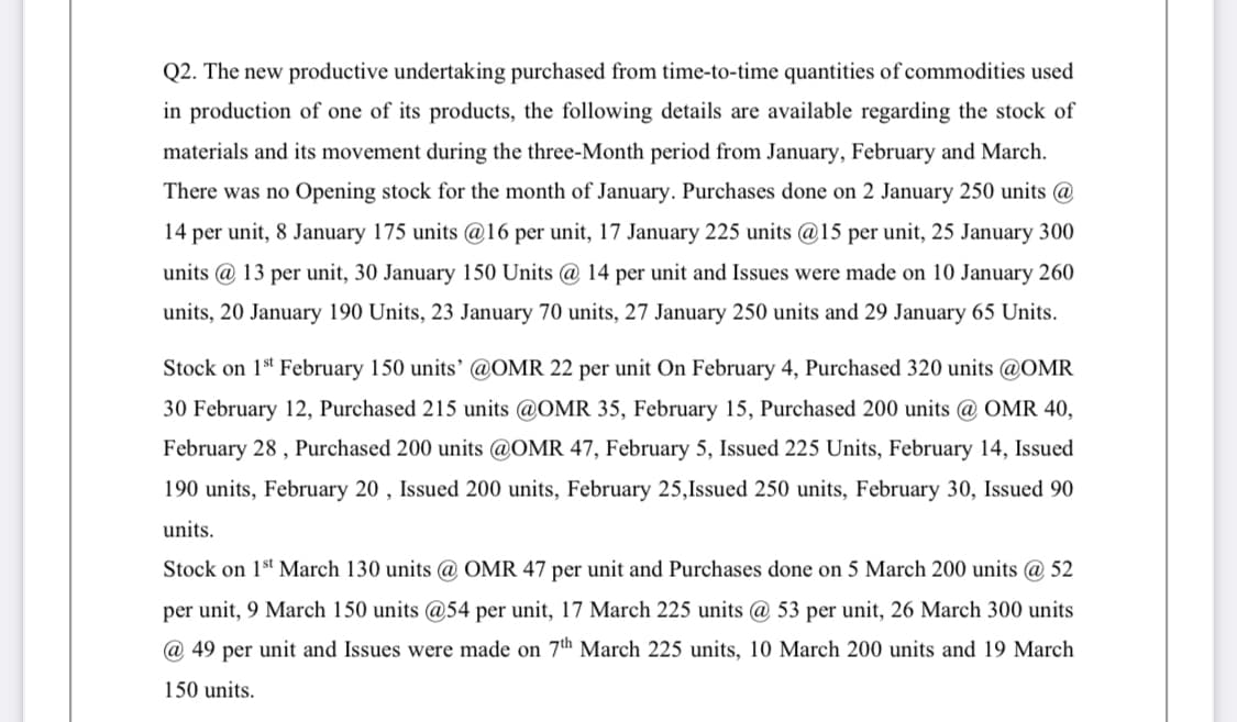 Q2. The new productive undertaking purchased from time-to-time quantities of commodities used
in production of one of its products, the following details are available regarding the stock of
materials and its movement during the three-Month period from January, February and March.
There was no Opening stock for the month of January. Purchases done on 2 January 250 units @
14 per unit, 8 January 175 units @16 per unit, 17 January 225 units @15 per unit, 25 January 300
units @ 13 per unit, 30 January 150 Units @ 14 per unit and Issues were made on 10 January 260
units, 20 January 190 Units, 23 January 70 units, 27 January 250 units and 29 January 65 Units.
Stock on 1st February 150 units' @OMR 22 per unit On February 4, Purchased 320 units @OMR
30 February 12, Purchased 215 units @OMR 35, February 15, Purchased 200 units @ OMR 40,
February 28 , Purchased 200 units @OMR 47, February 5, Issued 225 Units, February 14, Issued
190 units, February 20 , Issued 200 units, February 25,Issued 250 units, February 30, Issued 90
units.
Stock on 1st March 130 units @ OMR 47 per unit and Purchases done on 5 March 200 units @ 52
per unit, 9 March 150 units @54 per unit, 17 March 225 units @ 53 per unit, 26 March 300 units
@ 49 per unit and Issues were made on 7th March 225 units, 10 March 200 units and 19 March
150 units.
