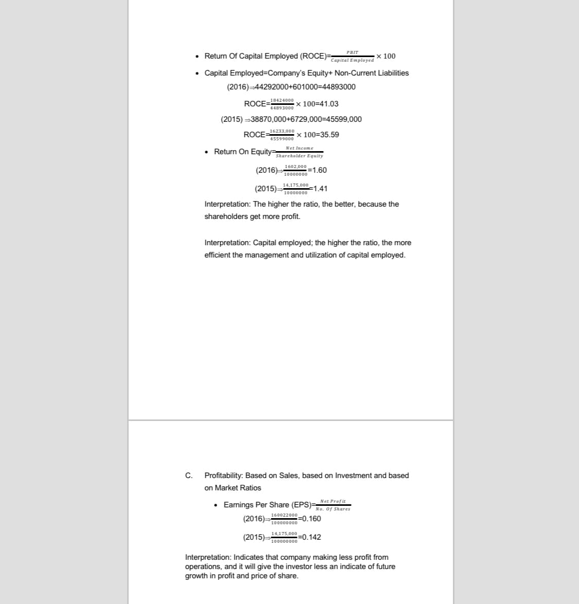 ROCE .
PBIT
• Return Of Capital Employed (ROCE)=
х 100
Capital Employed
• Capital Employed=Company's Equity+ Non-Current Liabilities
(2016)-44292000+601000=44893000
x 100=41.03
(2015) =38870,000+6729,000=45599,000
ROCE=16233,000 x 100=35.59
45599000
• Return On Equity=ereholder Equity
Net Income
1602,000
10000000
(2015):
14,175,000
10000000
=1,41
Interpretation: The higher the ratio, the better, because the
shareholders get more profit.
Interpretation: Capital employed; the higher the ratio, the more
efficient the management and utilization of capital employed.
C.
Profitability: Based on Sales, based on Investment and based
on Market Ratios
• Earnings Per Share (EPS)=
160022000 -0.160
Net Profit
No. of Shares
(2016)=10000000
14,175,000
(2015)=
=0.142
100000000
Interpretation: Indicates that company making less profit from
operations, and it will give the investor less an indicate of future
growth in profit and price of share.
