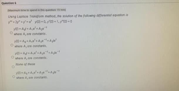 Question 6
(Maximum time to spend in this question: 15 min)
Using Laplace Transform method, the solution of the following differential equation is
y" + 2y" +y =e y(0) = 0, y'(0) = 1. y"(0) = 0
y) - Agt + A,e'+ Age
where A, are constants.
y) - Ag+ A,e'+A,0+Ayle'
where A, are constants.
y) - Al + A,e'+A0+Ayle"
where Ay are constants.
None of these
where A, are constants.
