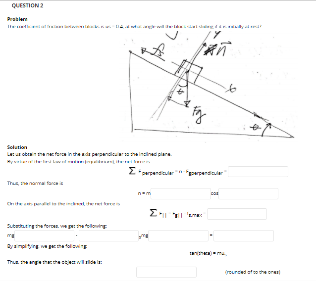QUESTION 2
Problem
The coefficient of friction between blocks is us = 0.4, at what angle will the block start sliding if it is initially at rest?
to
Solution
Let us obtain the net force in the axis perpendicular to the inclined plane.
By virtue of the first law of motion (equilibrium), the ner force is
2 F perpendicular =n- Fgperpendicular=
Thus, the normal force is
n= m
Cos
On the axis parallel to the inclined, the net force is
Substituting the forces, we get the following:
mg
smg
By simplifying, we get the following
tan(theta) = mus
Thus, the angle that the object will slide is:
(rounded of to the ones)
