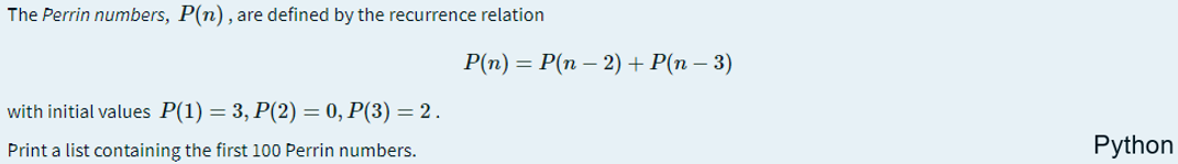 The Perrin numbers, P(n), are defined by the recurrence relation
P(n) = P(n – 2) + P(n – 3)
with initial values P(1) = 3, P(2) = 0, P(3) = 2.
Print a list containing the first 100 Perrin numbers.
Python
