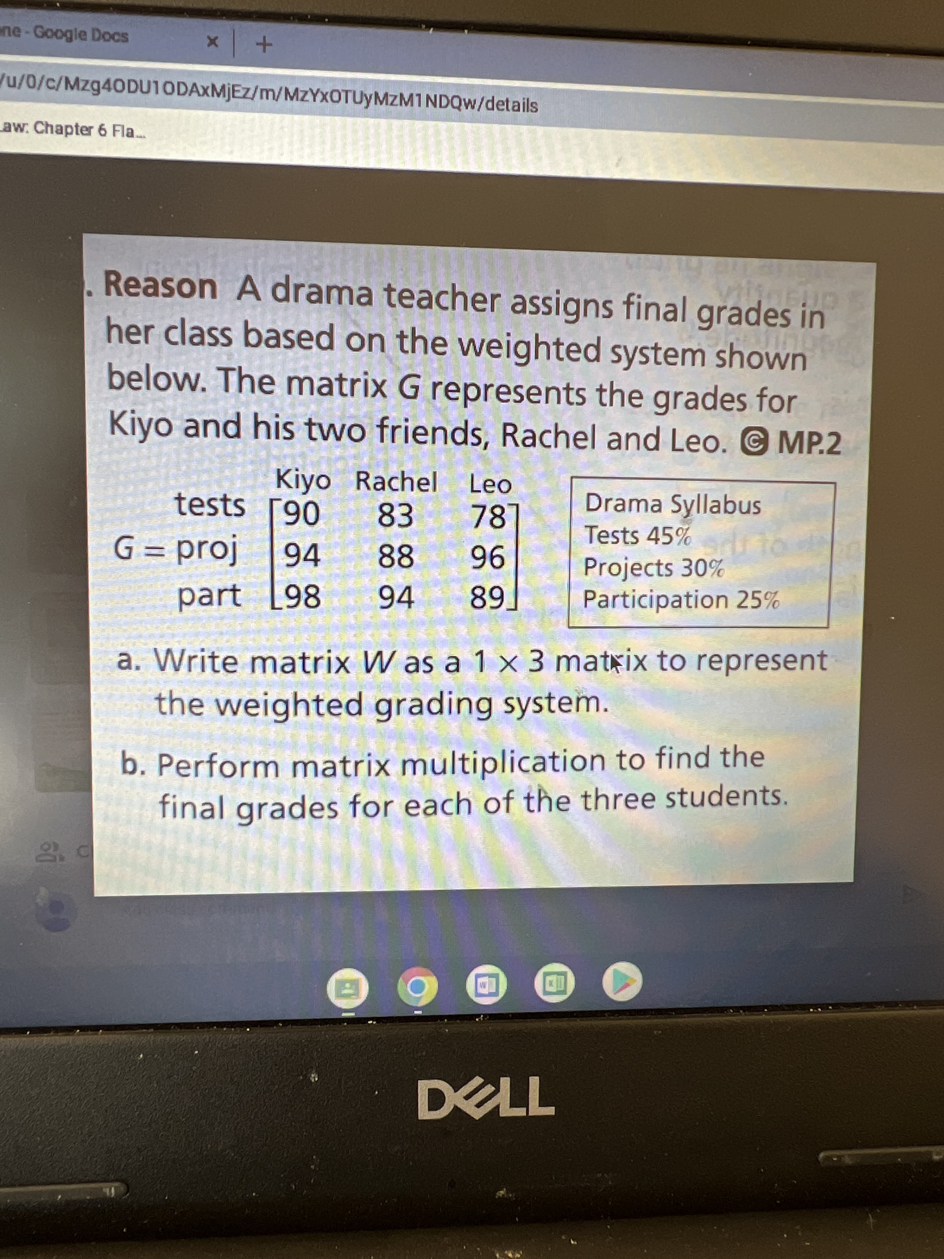 ne-Google Docs
u/0/c/Mzg40DU10DAxMjEz/m/MZYXOTUYMZM1NDQW/details
aw: Chapter 6 Fla..
Reason A drama teacher assigns final grades in
her class based on the weighted system shown
below. The matrix G represents the grades for
Kiyo and his two friends, Rachel and Leo. © MP.2
Kiyo Rachel Leo
83
Drama Syllabus
Tests 45%
tests [90
78
G = proj
96
94 89.
94
88
Projects 30%
Participation 25%
part [98
a. Write matrix W as a 1 x 3 matxix to represent
the weighted grading system.
b. Perform matrix multiplication to find the
final grades for each of the three students.
