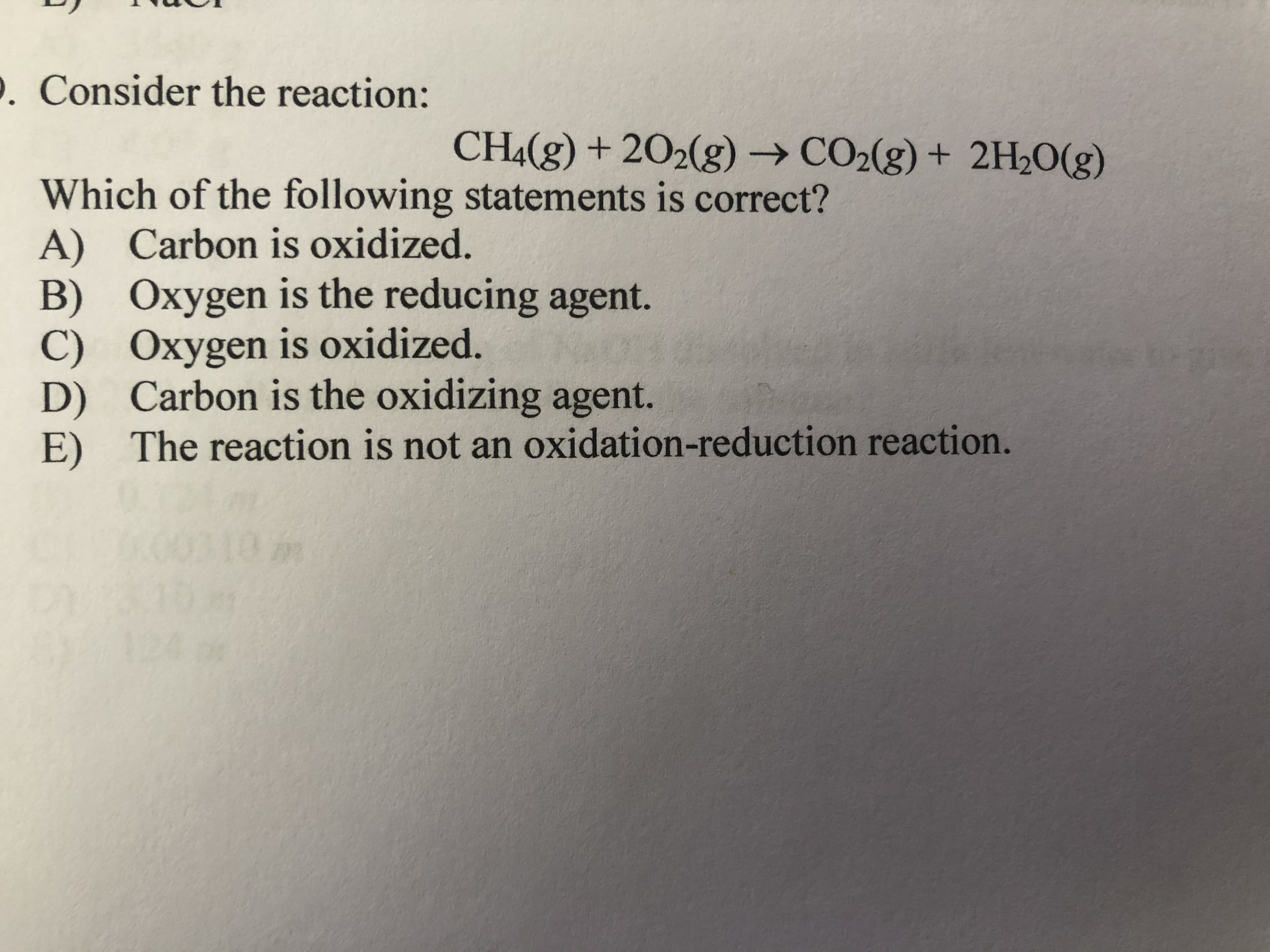 Which of the following statements is correct?
A) Carbon is oxidized.
B) Oxygen is the reducing agent.
C) Oxygen is oxidized.
D) Carbon is the oxidizing agent.
E) The reaction is not an oxidation-reduction reaction.
