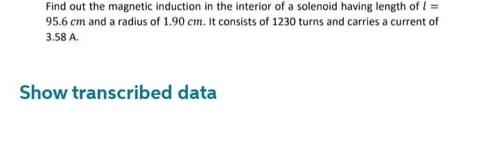 Find out the magnetic induction in the interior of a solenoid having length of 1 =
95.6 cm and a radius of 1.90 cm. It consists of 1230 turns and carries a current of
3.58 A.
Show transcribed data