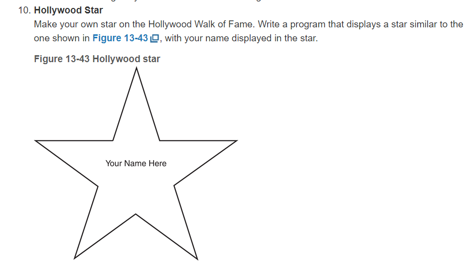 10. Hollywood Star
Make your own star on the Hollywood Walk of Fame. Write a program that displays a star similar to the
one shown in Figure 13-43 O, with your name displayed in the star.
Figure 13-43 Hollywood star
Your Name Here
