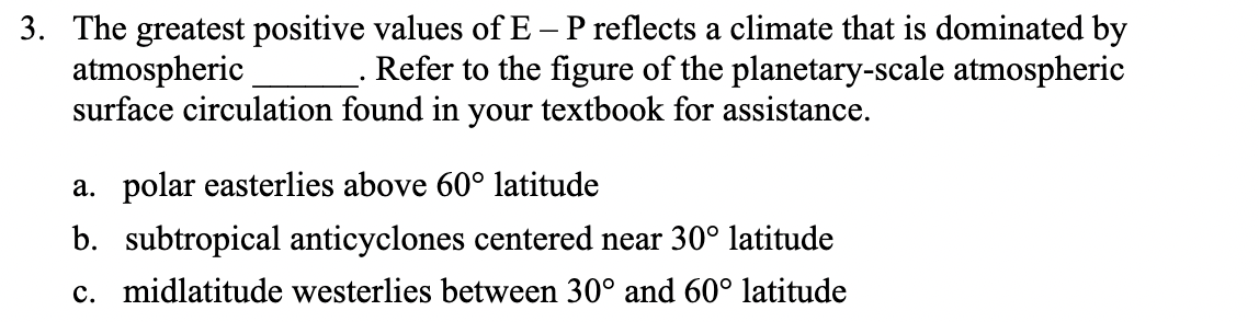 3. The greatest positive values of E – P reflects a climate that is dominated by
atmospheric
surface circulation found in your textbook for assistance.
Refer to the figure of the planetary-scale atmospheric
a. polar easterlies above 60° latitude
b. subtropical anticyclones centered near 30° latitude
c. midlatitude westerlies between 30° and 60° latitude
