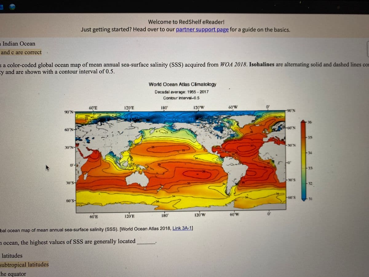 Welcome to RedShelf eReader!
Just getting started? Head over to our partner support page for a guide on the basics.
a Indian Ocean
and c are correct
sa color-coded global ocean map of mean annual sea-surface salinity (SSS) acquired from WOA 2018. Isohalines are alternating solid and dashed lines con
ty and are shown with a contour interval of 0.5.
World Ocean Atlas Climatology
Decadal average: 1955 - 2017
Contour Interval-0.5
60'E
120'E
180
120'W
60'W
90N
90'N
36
60 N
60'N
35
30 N-
-30 N
35
34
35
-33
36-
30 S
-30'S
35
32
-34
60'S
60'S
34
31
60 E
120 E
180
120'W
60 W
bal ocean map of mean annual sea-surface salinity (SSS). [World Ocean Atlas 2018, Link 3A-1]
a ocean, the highest values of SSS are generally located
latitudes
subtropical latitudes
che equator
