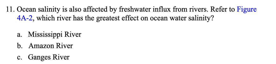 11. Ocean salinity is also affected by freshwater influx from rivers. Refer to Figure
4A-2, which river has the greatest effect on ocean water salinity?
a. Mississippi River
b. Amazon River
c. Ganges River
