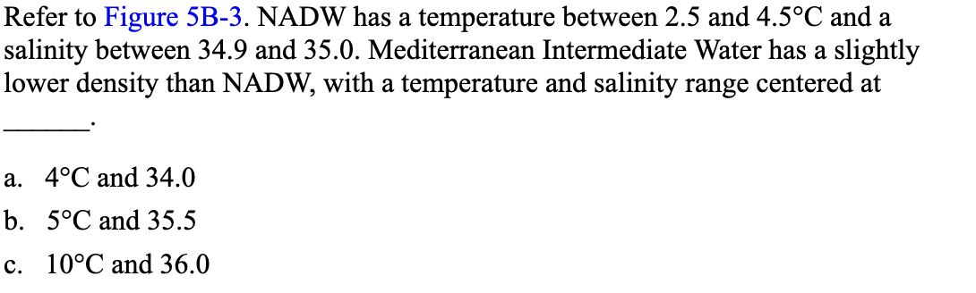 Refer to Figure 5B-3. NADW has a temperature between 2.5 and 4.5°C and a
salinity between 34.9 and 35.0. Mediterranean Intermediate Water has a slightly
lower density than NADW, with a temperature and salinity range centered at
a. 4°C and 34.0
b. 5°C and 35.5
c. 10°C and 36.0
